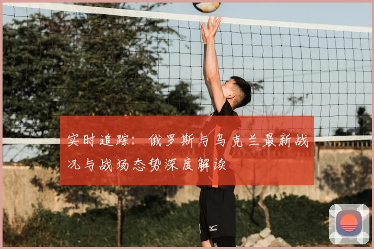 实时追踪：俄罗斯与乌克兰最新战况与战场态势深度解读