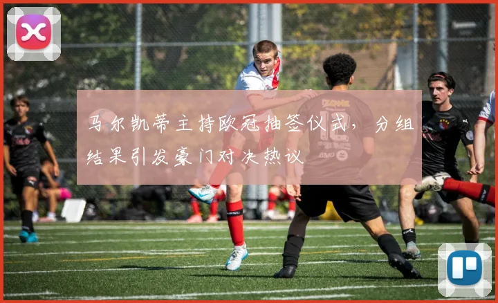 马尔凯蒂主持欧冠抽签仪式，分组结果引发豪门对决热议