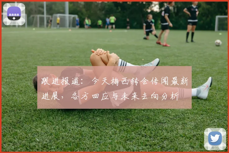 跟进报道：今天梅西转会传闻最新进展，各方回应与未来去向分析