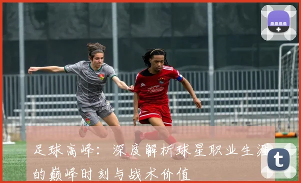 足球高峰：深度解析球星职业生涯的巅峰时刻与战术价值
