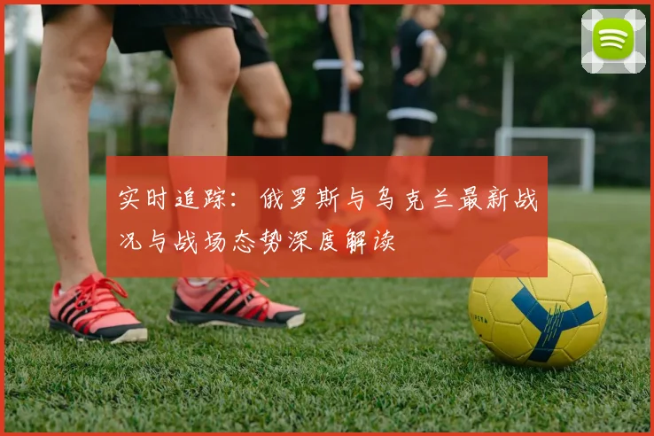 实时追踪:俄罗斯与乌克兰最新战况与战场态势深度解读