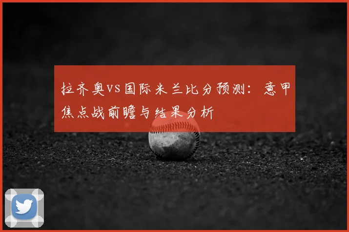 拉齐奥vs国际米兰比分预测：意甲焦点战前瞻与结果分析