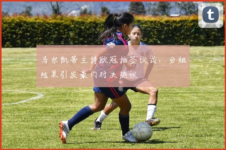 马尔凯蒂主持欧冠抽签仪式,分组结果引发豪门对决热议