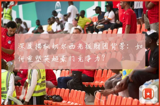 深度揭秘切尔西老板财团背景：如何重塑英超豪门竞争力？