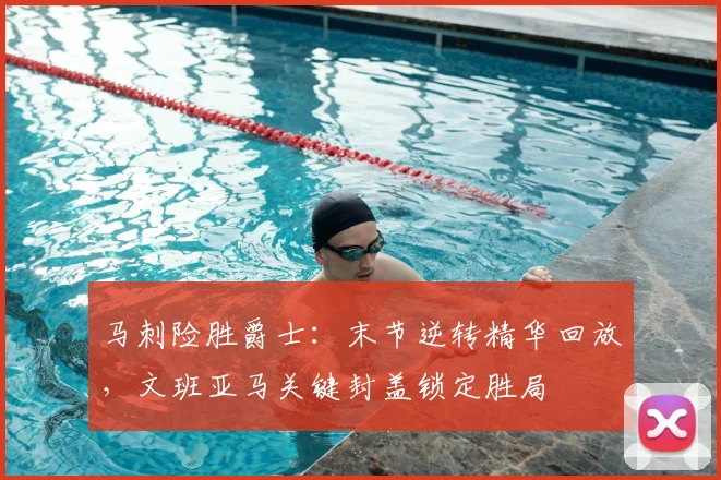 马刺险胜爵士：末节逆转精华回放，文班亚马关键封盖锁定胜局
