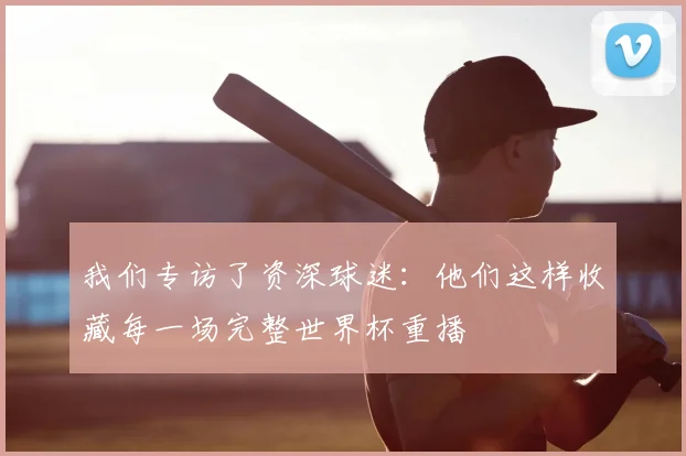我们专访了资深球迷：他们这样收藏每一场完整世界杯重播