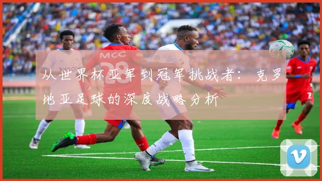 从世界杯亚军到冠军挑战者:克罗地亚足球的深度战略分析