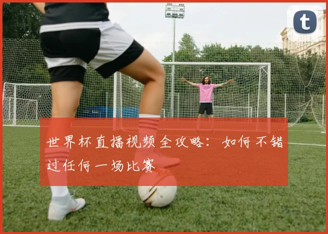 世界杯直播视频全攻略：如何不错过任何一场比赛
