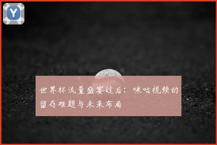 世界杯流量盛宴过后:咪咕视频的留存难题与未来布局