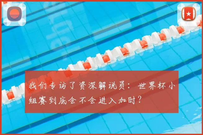 我们专访了资深解说员：世界杯小组赛到底会不会进入加时？