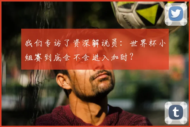 我们专访了资深解说员：世界杯小组赛到底会不会进入加时？