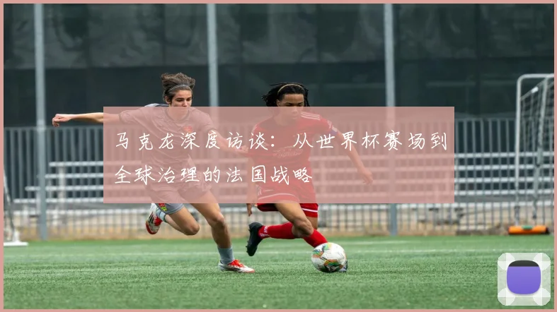马克龙深度访谈：从世界杯赛场到全球治理的法国战略